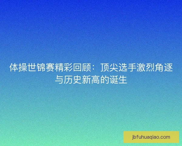 体操世锦赛精彩回顾：顶尖选手激烈角逐与历史新高的诞生
