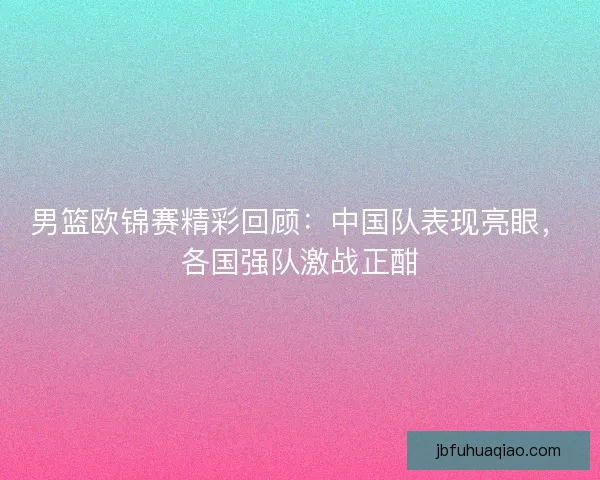 男篮欧锦赛精彩回顾:中国队表现亮眼,各国强队激战正酣 男篮欧锦赛精彩回顾:中国队表现亮眼,各国强队激战正酣