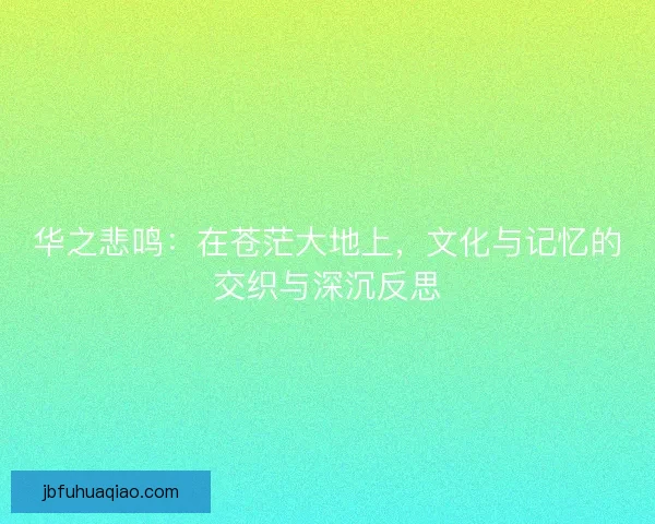 华之悲鸣:在苍茫大地上,文化与记忆的交织与深沉反思 华之悲鸣:在苍茫大地上,文化与记忆的交织与深沉反思