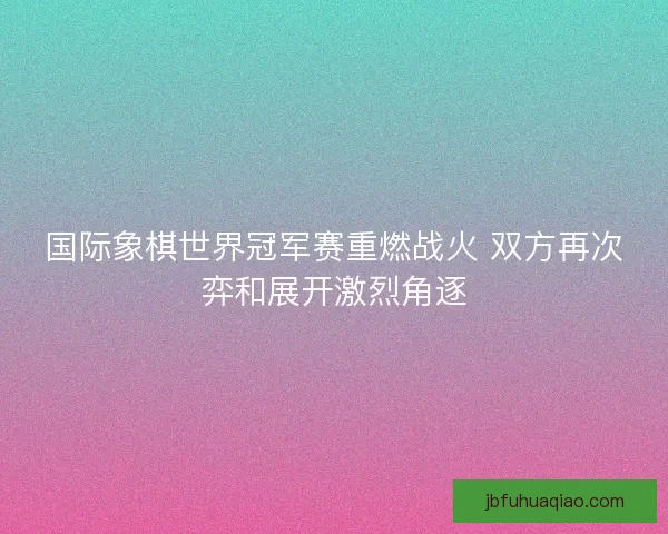 国际象棋世界冠军赛重燃战火 双方再次弈和展开激烈角逐