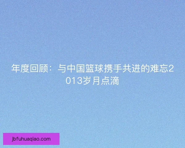年度回顾:与中国篮球携手共进的难忘2013岁月点滴 年度回顾:与中国篮球携手共进的难忘2013岁月点滴