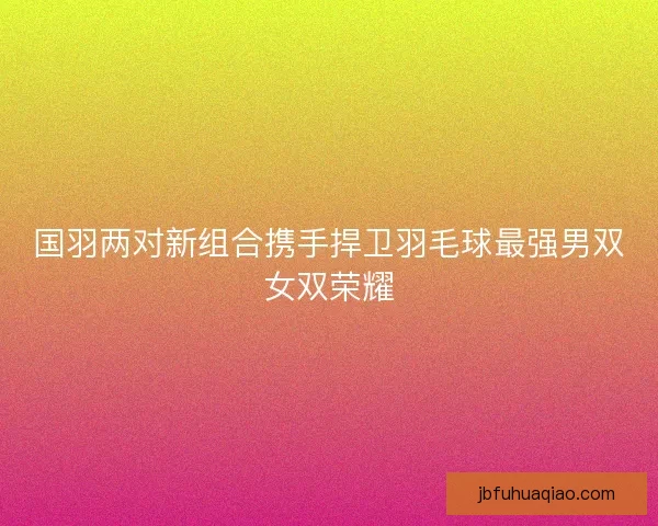国羽两对新组合携手捍卫羽毛球最强男双女双荣耀