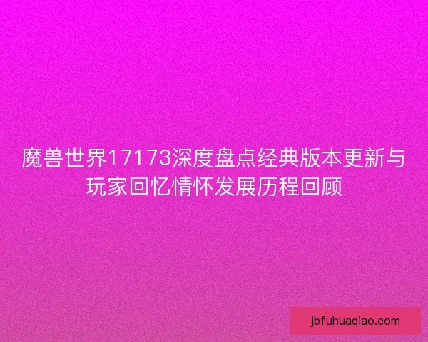 魔兽世界17173深度盘点经典版本更新与玩家回忆情怀发展历程回顾