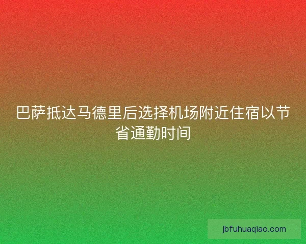 巴萨抵达马德里后选择机场附近住宿以节省通勤时间 巴萨抵达马德里后选择机场附近住宿以节省通勤时间