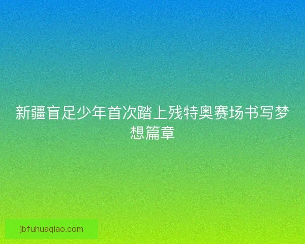 新疆盲足少年首次踏上残特奥赛场书写梦想篇章