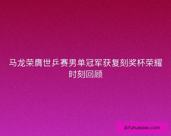 马龙荣膺世乒赛男单冠军获复刻奖杯荣耀时刻回顾