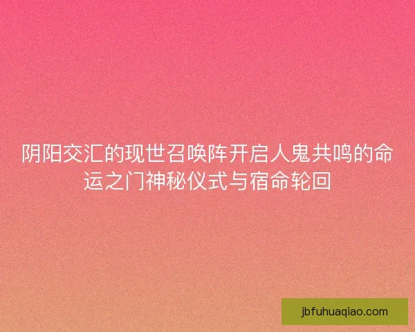 阴阳交汇的现世召唤阵开启人鬼共鸣的命运之门神秘仪式与宿命轮回