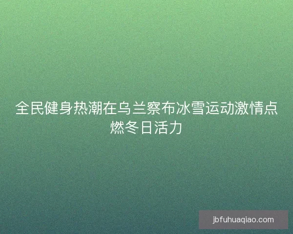 全民健身热潮在乌兰察布冰雪运动激情点燃冬日活力