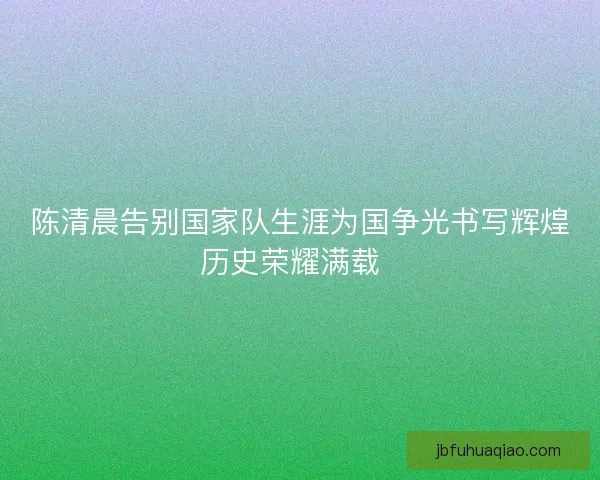 陈清晨告别国家队生涯为国争光书写辉煌历史荣耀满载 陈清晨告别国家队生涯为国争光书写辉煌历史荣耀满载