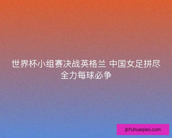 世界杯小组赛决战英格兰 中国女足拼尽全力每球必争 世界杯小组赛决战英格兰 中国女足拼尽全力每球必争