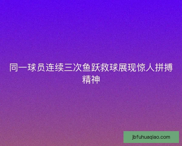同一球员连续三次鱼跃救球展现惊人拼搏精神