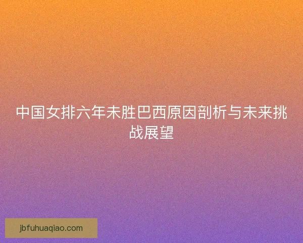 中国女排六年未胜巴西原因剖析与未来挑战展望