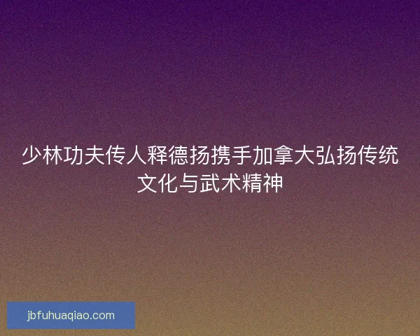 少林功夫传人释德扬携手加拿大弘扬传统文化与武术精神 少林功夫传人释德扬携手加拿大弘扬传统文化与武术精神