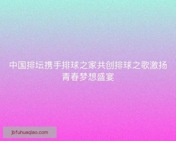 中国排坛携手排球之家共创排球之歌激扬青春梦想盛宴