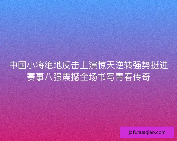 中国小将绝地反击上演惊天逆转强势挺进赛事八强震撼全场书写青春传奇