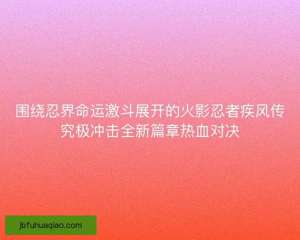 围绕忍界命运激斗展开的火影忍者疾风传究极冲击全新篇章热血对决