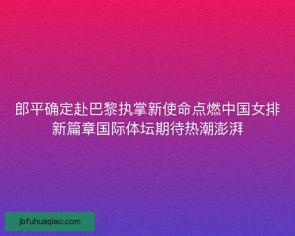 郎平确定赴巴黎执掌新使命点燃中国女排新篇章国际体坛期待热潮澎湃 郎平确定赴巴黎执掌新使命点燃中国女排新篇章国际体坛期待热潮澎湃