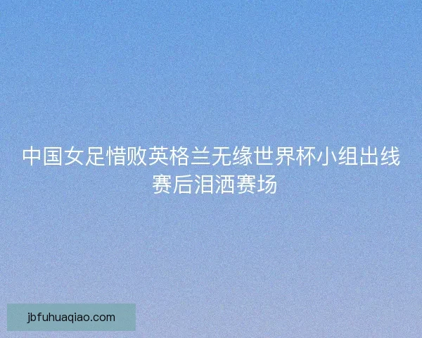 中国女足惜败英格兰无缘世界杯小组出线 赛后泪洒赛场 中国女足惜败英格兰无缘世界杯小组出线 赛后泪洒赛场