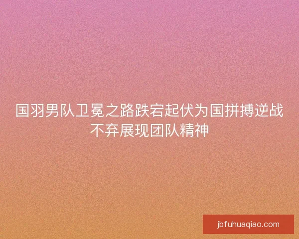 国羽男队卫冕之路跌宕起伏为国拼搏逆战不弃展现团队精神 国羽男队卫冕之路跌宕起伏为国拼搏逆战不弃展现团队精神