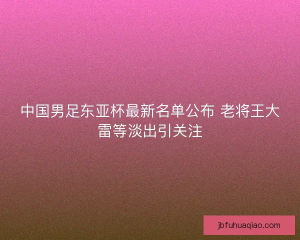 中国男足东亚杯最新名单公布 老将王大雷等淡出引关注 中国男足东亚杯最新名单公布 老将王大雷等淡出引关注