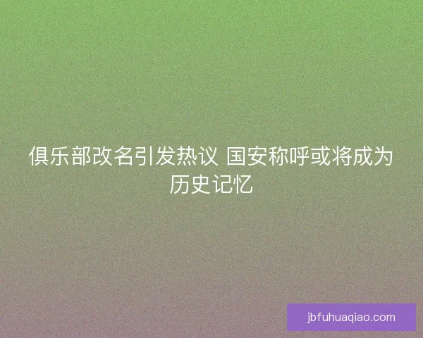 俱乐部改名引发热议 国安称呼或将成为历史记忆 俱乐部改名引发热议 国安称呼或将成为历史记忆