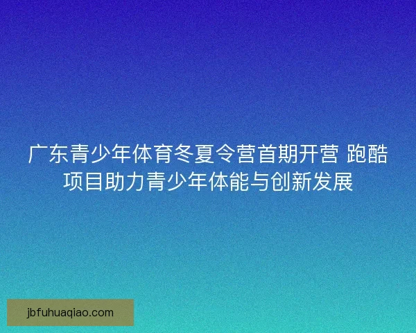 广东青少年体育冬夏令营首期开营 跑酷项目助力青少年体能与创新发展 广东青少年体育冬夏令营首期开营 跑酷项目助力青少年体能与创新发展